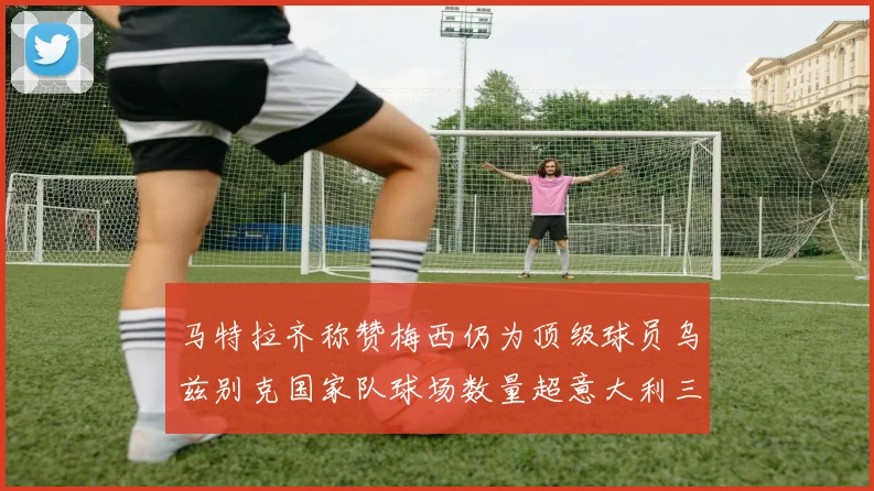 马特拉齐称赞梅西仍为顶级球员乌兹别克国家队球场数量超意大利三倍