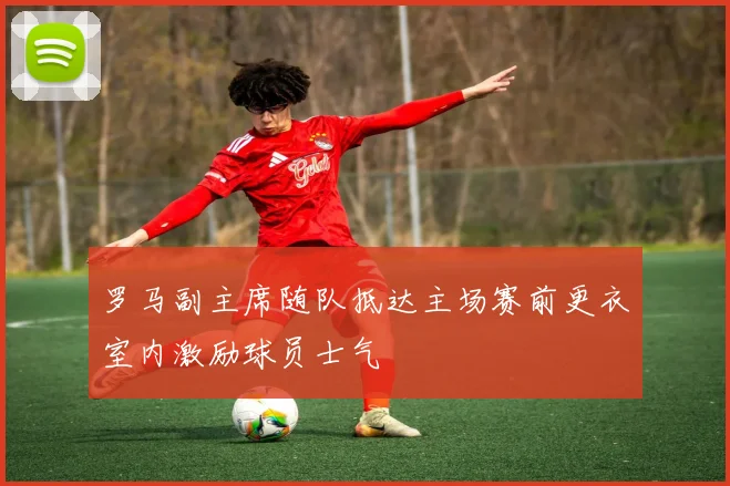 罗马副主席随队抵达主场赛前更衣室内激励球员士气