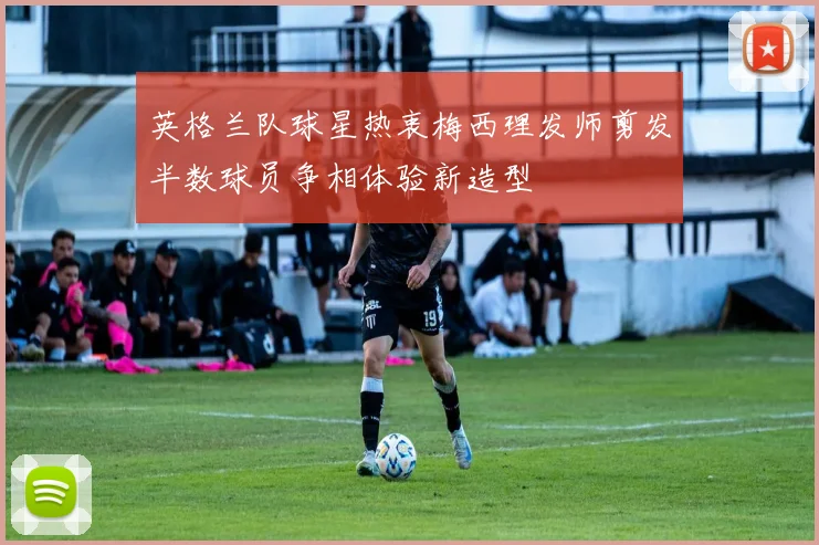 英格兰队球星热衷梅西理发师剪发半数球员争相体验新造型