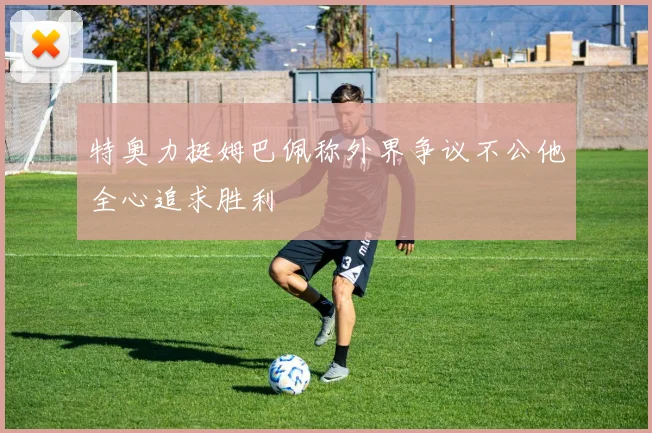 特奥力挺姆巴佩称外界争议不公他全心追求胜利