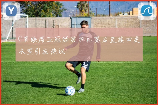 C罗缺席亚冠颁奖典礼赛后直接回更衣室引发热议