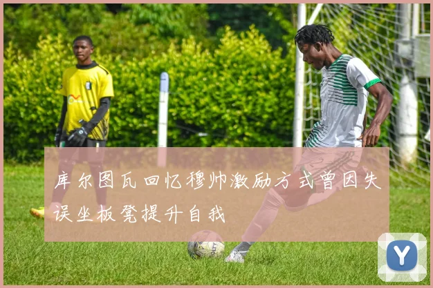 库尔图瓦回忆穆帅激励方式曾因失误坐板凳提升自我